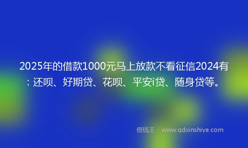 2025年的借款1000元马上放款不看征信2024有：还呗、好期贷、花呗、平安i贷、随身贷等。