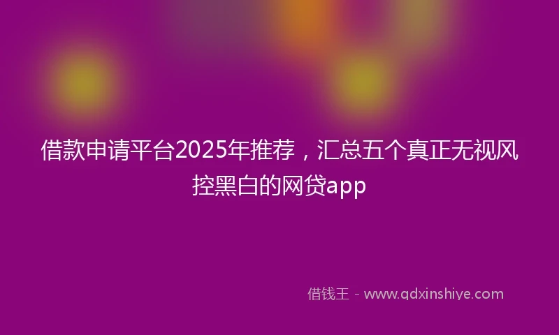 借款申请平台2025年推荐，汇总五个真正无视风控黑白的网贷app