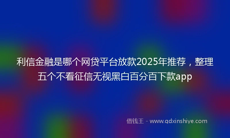 利信金融是哪个网贷平台放款2025年推荐，整理五个不看征信无视黑白百分百下款app