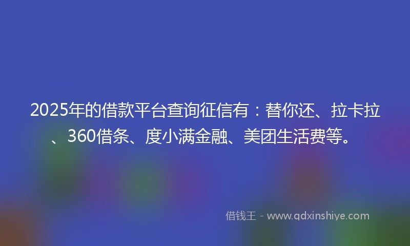2025年的借款平台查询征信有：替你还、拉卡拉、360借条、度小满金融、美团生活费等。