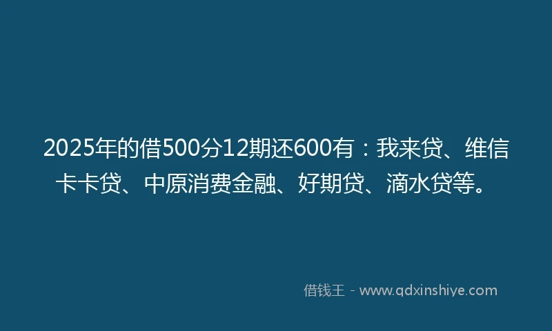 2025年的借500分12期还600有：我来贷、维信卡卡贷、中原消费金融、好期贷、滴水贷等。