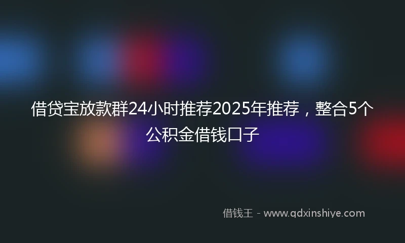借贷宝放款群24小时推荐2025年推荐，整合5个公积金借钱口子