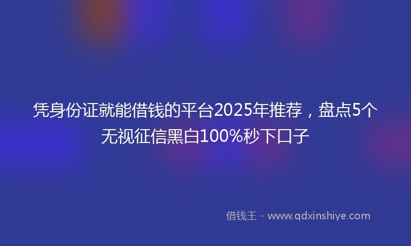 凭身份证就能借钱的平台2025年推荐，盘点5个无视征信黑白100%秒下口子