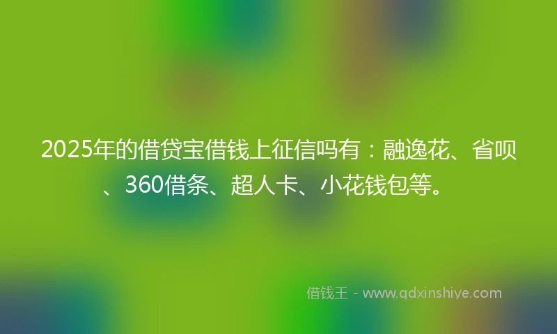 2025年的借贷宝借钱上征信吗有：融逸花、省呗、360借条、超人卡、小花钱包等。