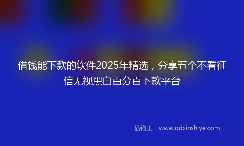 借钱能下款的软件2025年精选，分享五个不看征信无视黑白百分百下款平台