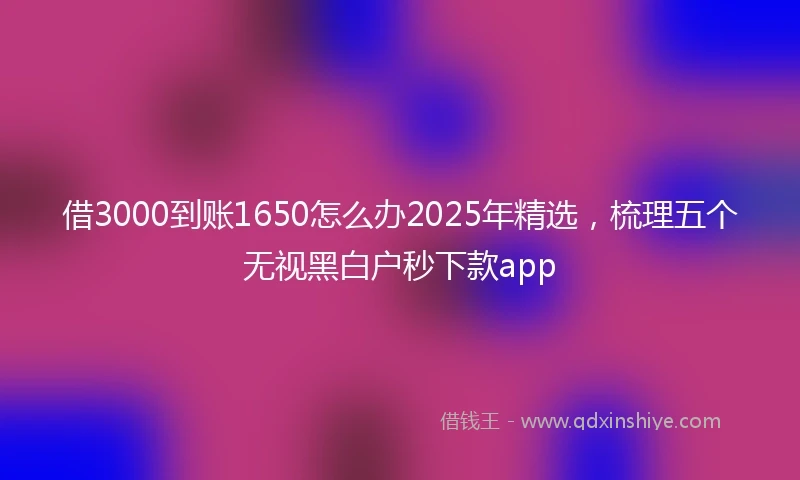 借3000到账1650怎么办2025年精选，梳理五个无视黑白户秒下款app