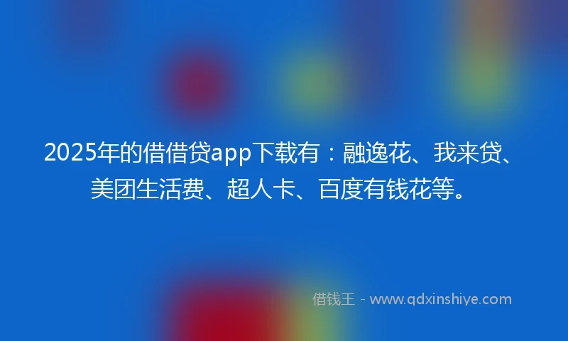 2025年的借借贷app下载有：融逸花、我来贷、美团生活费、超人卡、百度有钱花等。