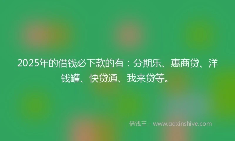 2025年的借钱必下款的有：分期乐、惠商贷、洋钱罐、快贷通、我来贷等。