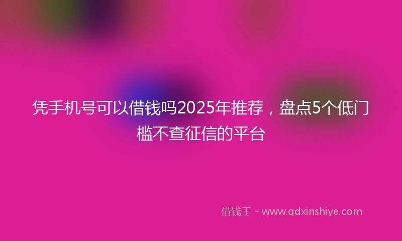 凭手机号可以借钱吗2025年推荐，盘点5个低门槛不查征信的平台