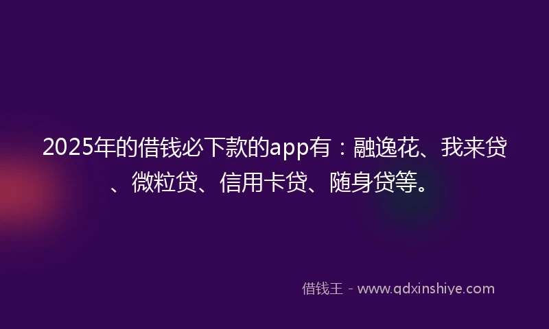 2025年的借钱必下款的app有：融逸花、我来贷、微粒贷、信用卡贷、随身贷等。