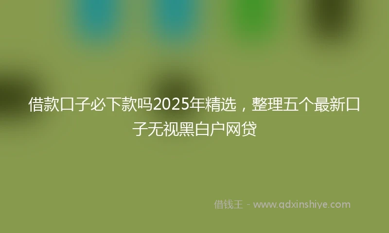 借款口子必下款吗2025年精选，整理五个最新口子无视黑白户网贷