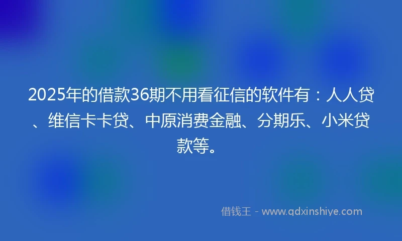 2025年的借款36期不用看征信的软件有：人人贷、维信卡卡贷、中原消费金融、分期乐、小米贷款等。