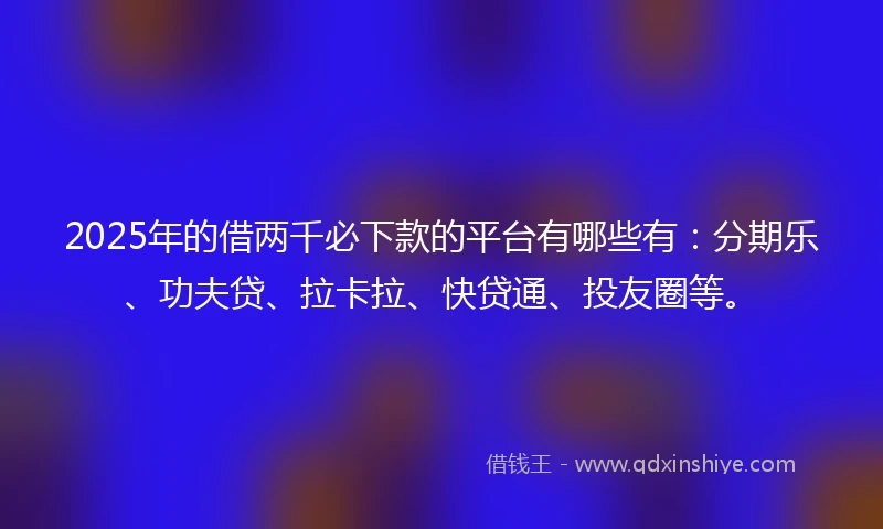 2025年的借两千必下款的平台有哪些有：分期乐、功夫贷、拉卡拉、快贷通、投友圈等。
