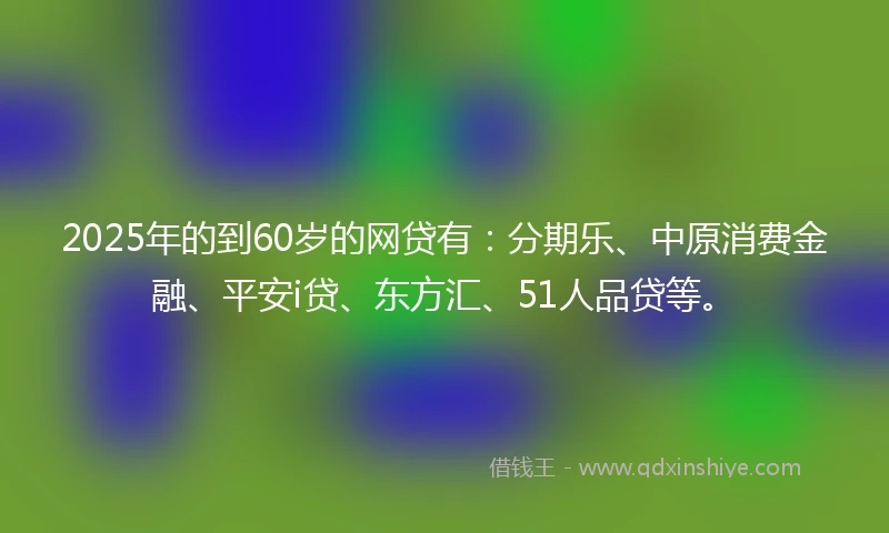 2025年的到60岁的网贷有：分期乐、中原消费金融、平安i贷、东方汇、51人品贷等。