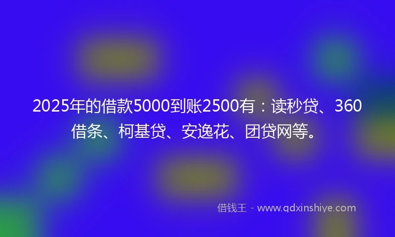 2025年的借款5000到账2500有：读秒贷、360借条、柯基贷、安逸花、团贷网等。