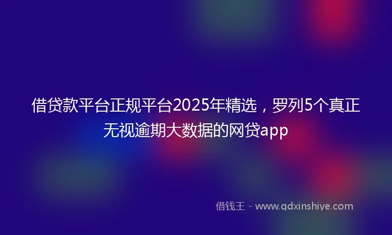 借贷款平台正规平台2025年精选，罗列5个真正无视逾期大数据的网贷app