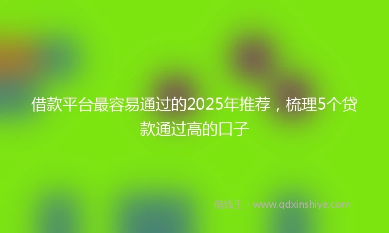 借款平台最容易通过的2025年推荐，梳理5个贷款通过高的口子