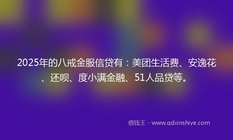2025年的八戒金服信贷有：美团生活费、安逸花、还呗、度小满金融、51人品贷等。