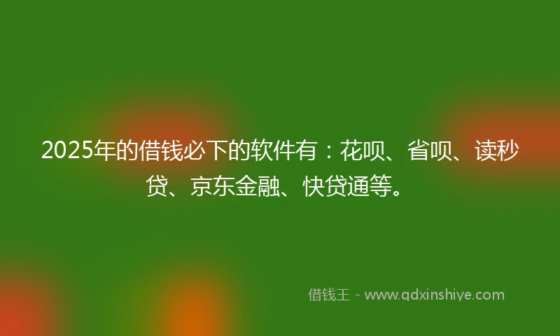 2025年的借钱必下的软件有：花呗、省呗、读秒贷、京东金融、快贷通等。