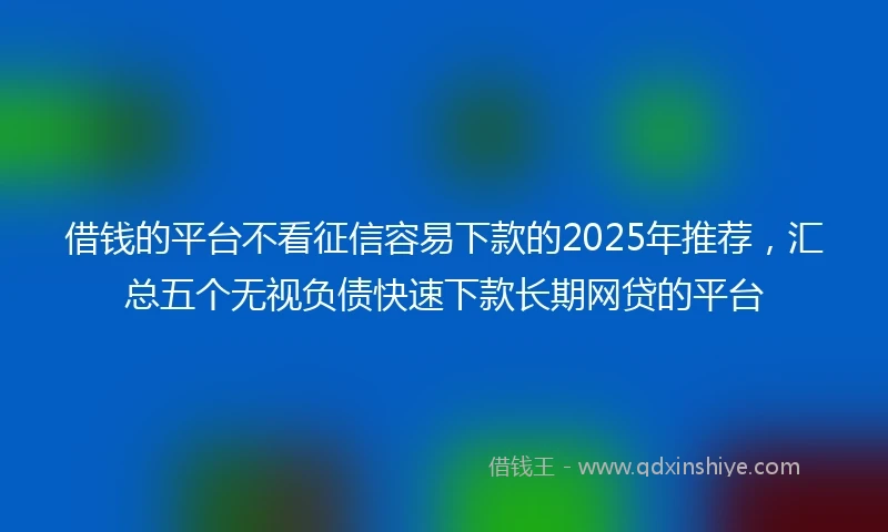 借钱的平台不看征信容易下款的2025年推荐，汇总五个无视负债快速下款长期网贷的平台