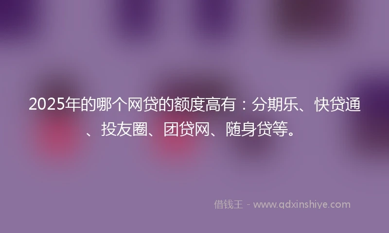 2025年的哪个网贷的额度高有：分期乐、快贷通、投友圈、团贷网、随身贷等。