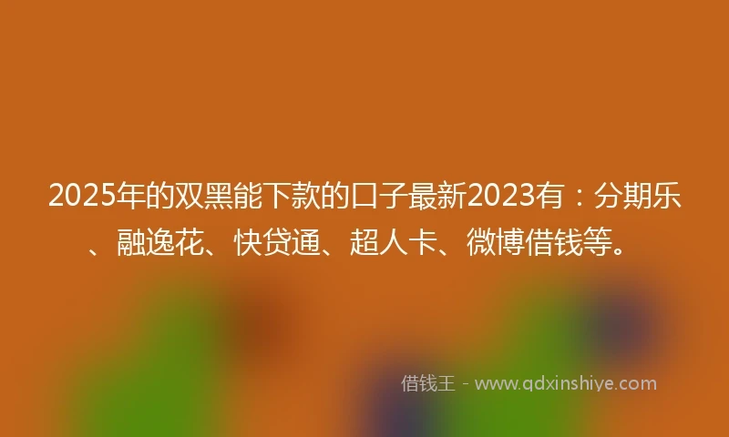 2025年的双黑能下款的口子最新2023有：分期乐、融逸花、快贷通、超人卡、微博借钱等。