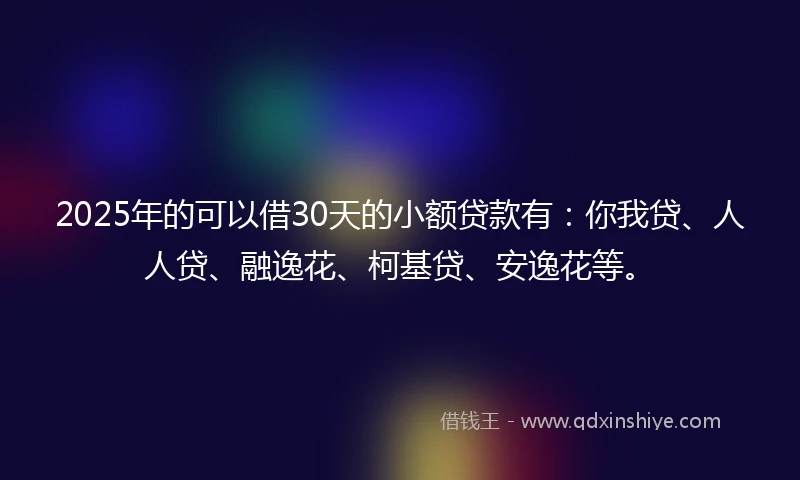 2025年的可以借30天的小额贷款有：你我贷、人人贷、融逸花、柯基贷、安逸花等。