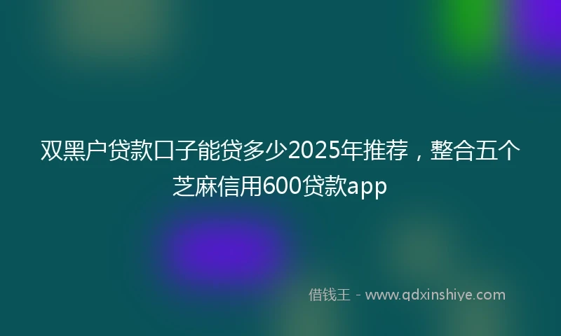 双黑户贷款口子能贷多少2025年推荐，整合五个芝麻信用600贷款app