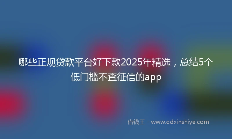 哪些正规贷款平台好下款2025年精选，总结5个低门槛不查征信的app