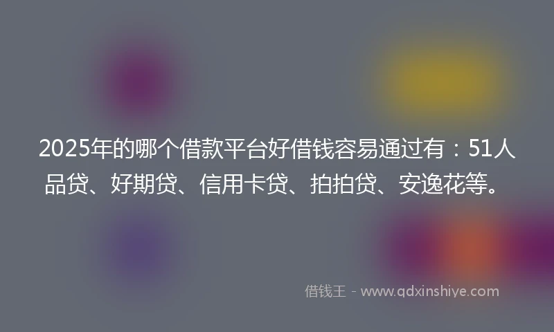 2025年的哪个借款平台好借钱容易通过有：51人品贷、好期贷、信用卡贷、拍拍贷、安逸花等。
