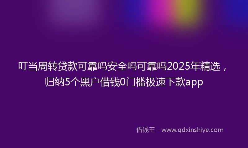 叮当周转贷款可靠吗安全吗可靠吗2025年精选，归纳5个黑户借钱0门槛极速下款app