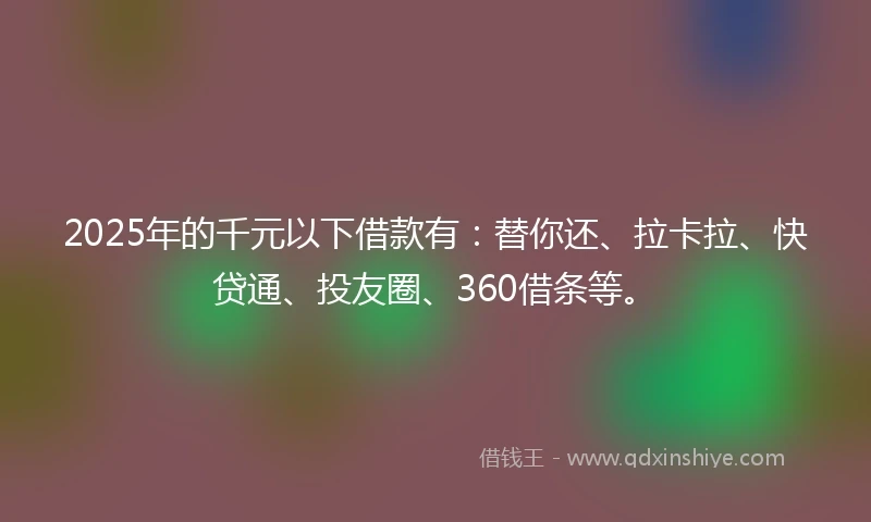 2025年的千元以下借款有：替你还、拉卡拉、快贷通、投友圈、360借条等。