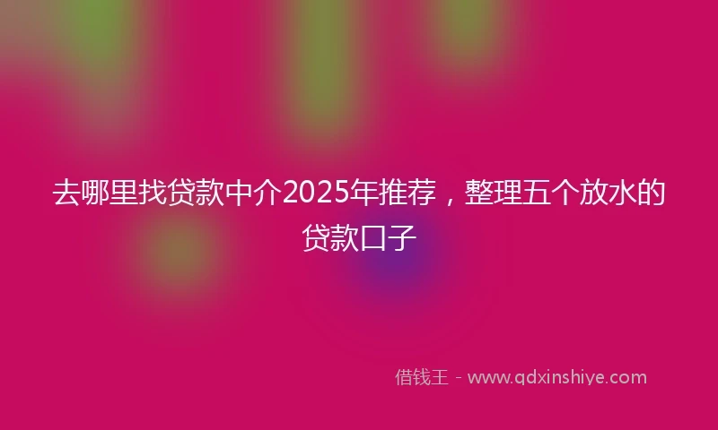 去哪里找贷款中介2025年推荐，整理五个放水的贷款口子