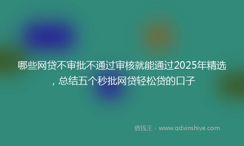 哪些网贷不审批不通过审核就能通过2025年精选，总结五个秒批网贷轻松贷的口子