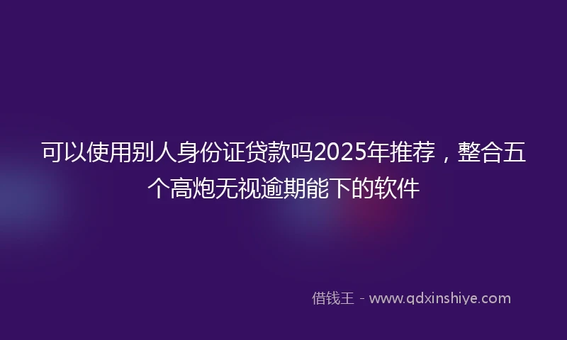 可以使用别人身份证贷款吗2025年推荐，整合五个高炮无视逾期能下的软件