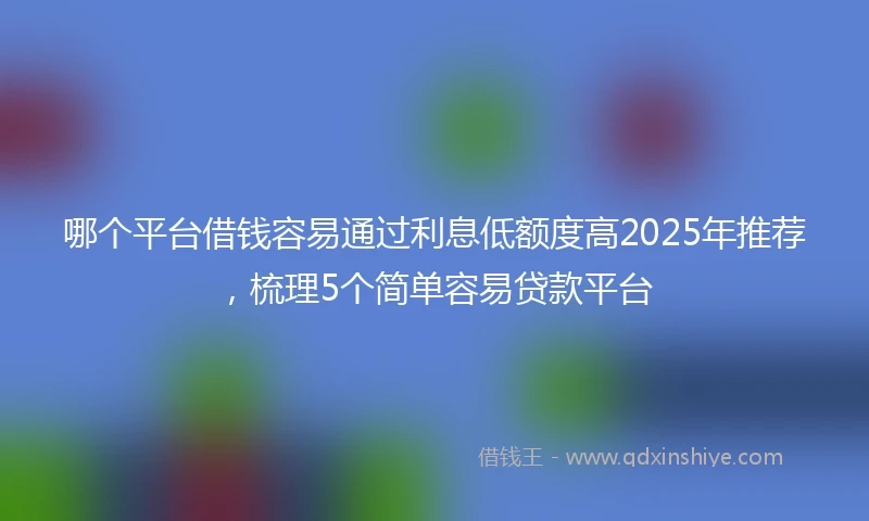 哪个平台借钱容易通过利息低额度高2025年推荐，梳理5个简单容易贷款平台