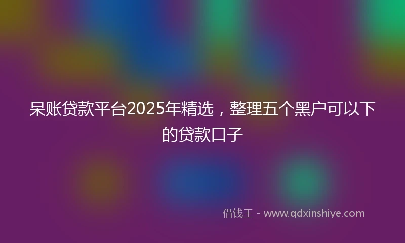 呆账贷款平台2025年精选，整理五个黑户可以下的贷款口子