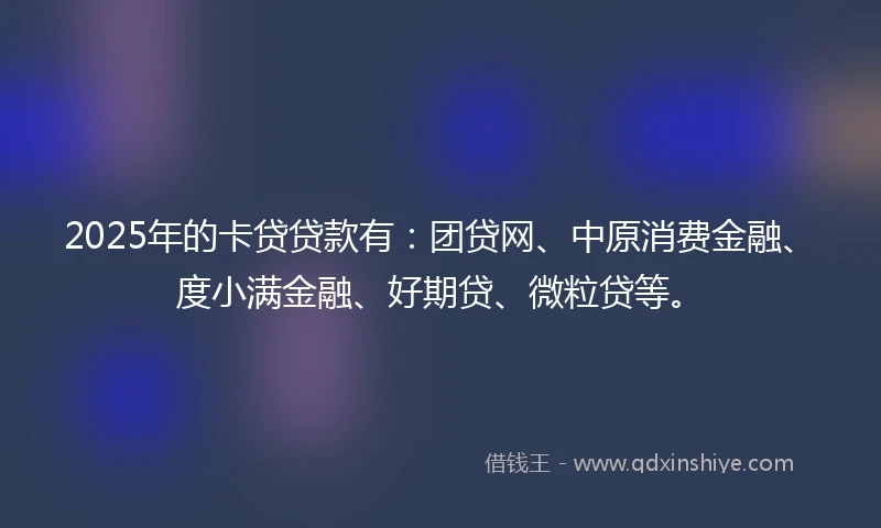 2025年的卡贷贷款有：团贷网、中原消费金融、度小满金融、好期贷、微粒贷等。