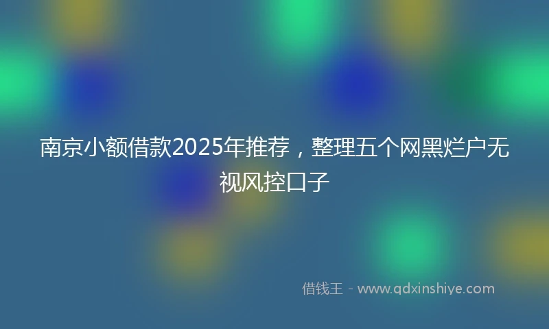 南京小额借款2025年推荐，整理五个网黑烂户无视风控口子