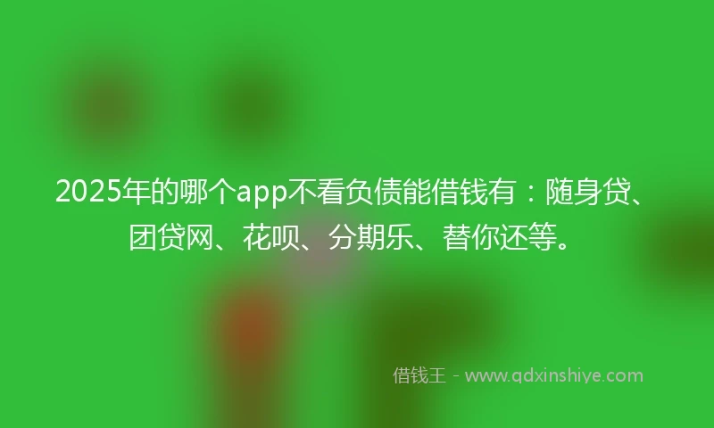 2025年的哪个app不看负债能借钱有：随身贷、团贷网、花呗、分期乐、替你还等。