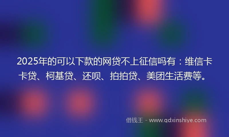 2025年的可以下款的网贷不上征信吗有：维信卡卡贷、柯基贷、还呗、拍拍贷、美团生活费等。