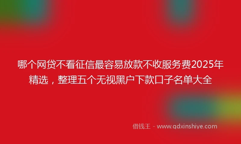 哪个网贷不看征信最容易放款不收服务费2025年精选，整理五个无视黑户下款口子名单大全