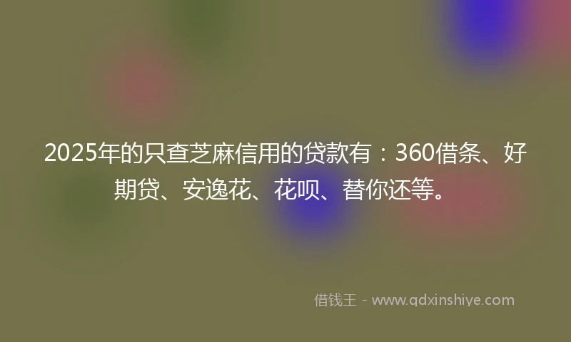 2025年的只查芝麻信用的贷款有：360借条、好期贷、安逸花、花呗、替你还等。