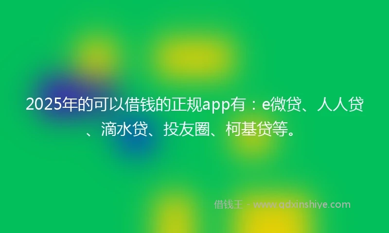 2025年的可以借钱的正规app有：e微贷、人人贷、滴水贷、投友圈、柯基贷等。