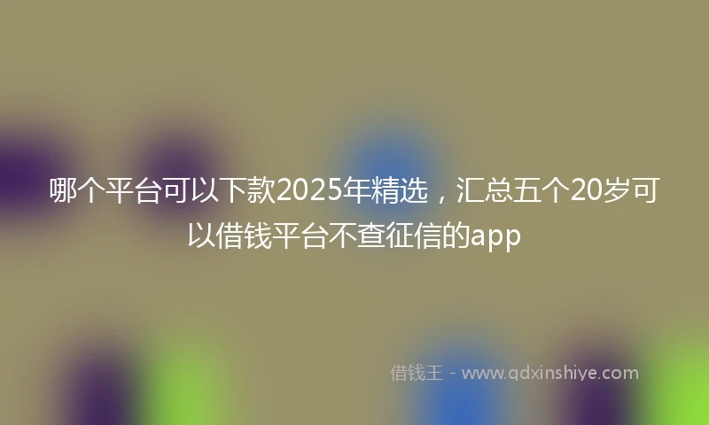 哪个平台可以下款2025年精选，汇总五个20岁可以借钱平台不查征信的app