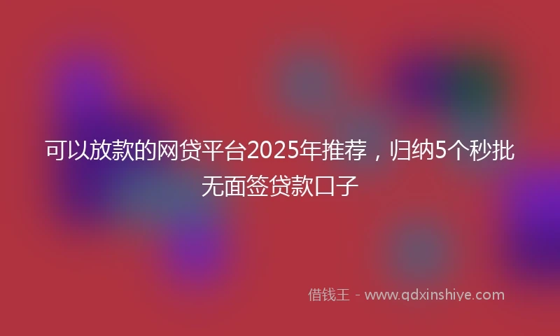 可以放款的网贷平台2025年推荐,归纳5个秒批无面签贷款口子