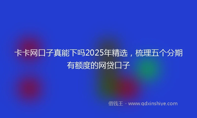 卡卡网口子真能下吗2025年精选，梳理五个分期有额度的网贷口子