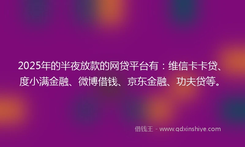 2025年的半夜放款的网贷平台有：维信卡卡贷、度小满金融、微博借钱、京东金融、功夫贷等。