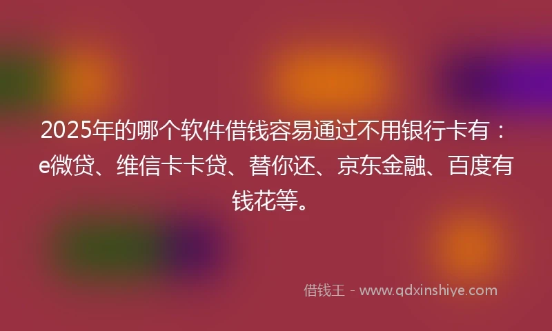 2025年的哪个软件借钱容易通过不用银行卡有：e微贷、维信卡卡贷、替你还、京东金融、百度有钱花等。