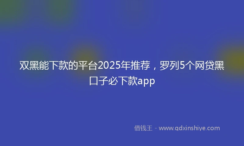双黑能下款的平台2025年推荐，罗列5个网贷黑口子必下款app
